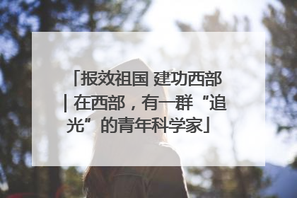报效祖国 建功西部｜在西部，有一群“追光”的青年科学家