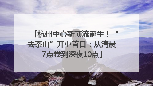 杭州中心新顶流诞生！“去茶山”开业首日：从清晨7点卷到深夜10点
