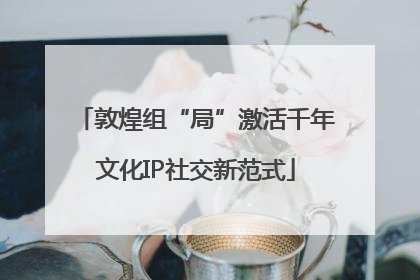 敦煌组“局”激活千年文化IP社交新范式