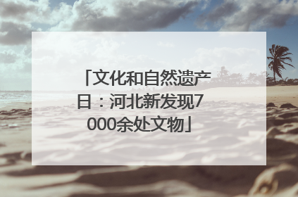 文化和自然遗产日：河北新发现7000余处文物