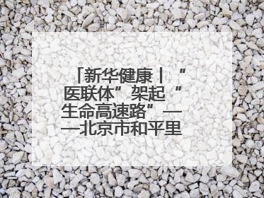 新华健康丨“医联体”架起“生命高速路”——北京市和平里医院走访见闻