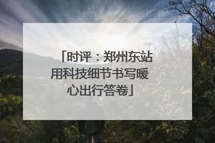 时评：郑州东站用科技细节书写暖心出行答卷