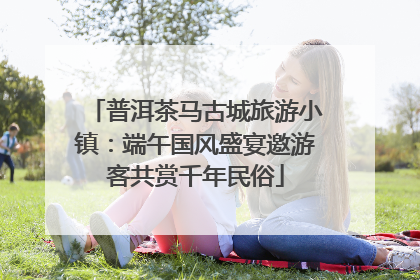 普洱茶马古城旅游小镇：端午国风盛宴邀游客共赏千年民俗