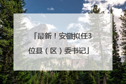 最新！安徽拟任3位县（区）委书记