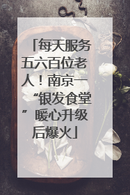 每天服务五六百位老人！南京一“银发食堂”暖心升级后爆火