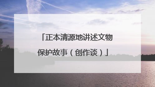 正本清源地讲述文物保护故事（创作谈）