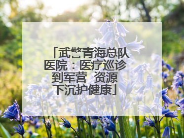武警青海总队医院：医疗巡诊到军营  资源下沉护健康
