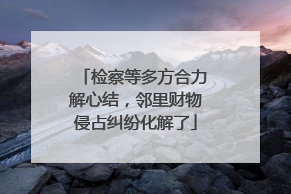 检察等多方合力解心结，邻里财物侵占纠纷化解了