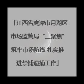 江西省鹰潭市月湖区市场监管局“三聚焦”筑牢市场防线 扎实推进禁捕退捕工作