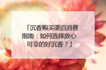 沉香购买渠道消费指南：如何选择放心可靠的好沉香？