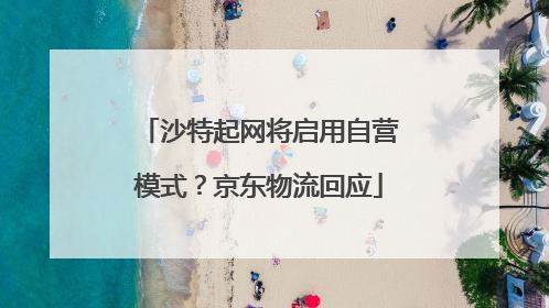 沙特起网将启用自营模式？京东物流回应