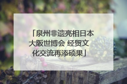 泉州非遗亮相日本大阪世博会 经贸文化交流再添硕果