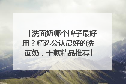 洗面奶哪个牌子最好用？精选公认最好的洗面奶，十款精品推荐