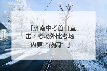 济南中考首日直击：考场外比考场内更“热闹”