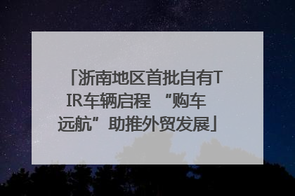 浙南地区首批自有TIR车辆启程 “购车远航”助推外贸发展