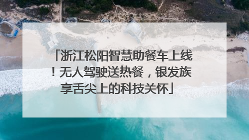 浙江松阳智慧助餐车上线！无人驾驶送热餐，银发族享舌尖上的科技关怀