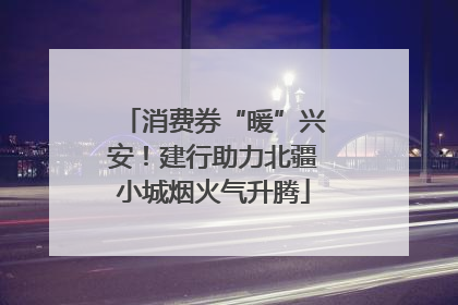 消费券“暖”兴安！建行助力北疆小城烟火气升腾