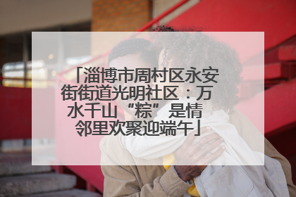 淄博市周村区永安街街道光明社区：万水千山“粽”是情 邻里欢聚迎端午