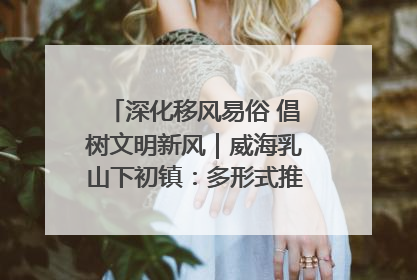 深化移风易俗 倡树文明新风｜威海乳山下初镇：多形式推进移风易俗 共筑文明和谐新风尚
