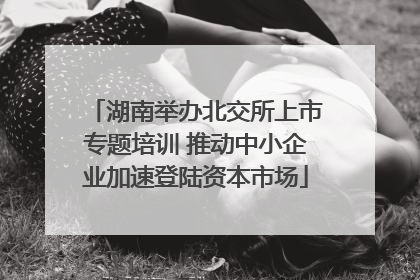 湖南举办北交所上市专题培训 推动中小企业加速登陆资本市场