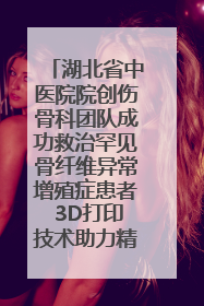 湖北省中医院院创伤骨科团队成功救治罕见骨纤维异常增殖症患者 3D打印技术助力精准矫形手术