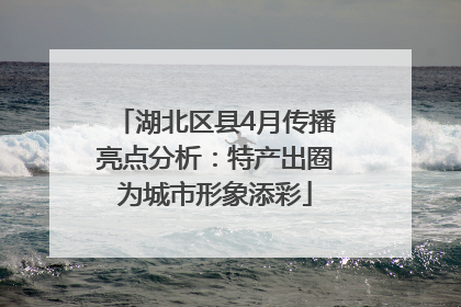 湖北区县4月传播亮点分析：特产出圈为城市形象添彩