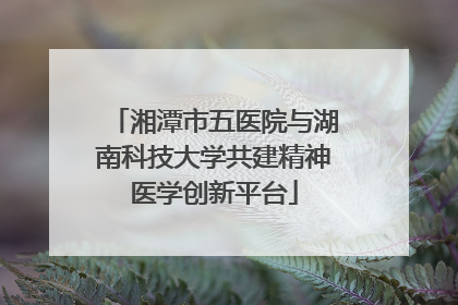 湘潭市五医院与湖南科技大学共建精神医学创新平台