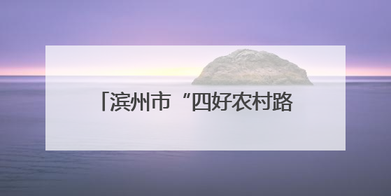 滨州市“四好农村路”动员会暨全市旅游公路建设推进会议召开