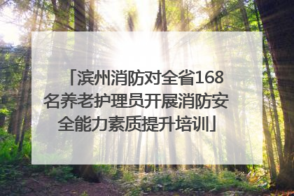 滨州消防对全省168名养老护理员开展消防安全能力素质提升培训
