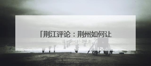 荆江评论：荆州如何让张居正“活”起来？