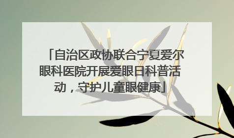 自治区政协联合宁夏爱尔眼科医院开展爱眼日科普活动，守护儿童眼健康