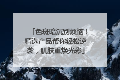 色斑暗沉别烦恼！精选产品帮你轻松逆袭，肌肤重焕光彩