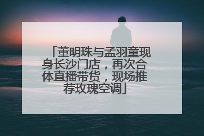 董明珠与孟羽童现身长沙门店，再次合体直播带货，现场推荐玫瑰空调