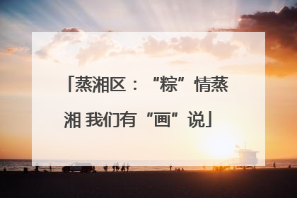 蒸湘区：“粽”情蒸湘 我们有“画”说