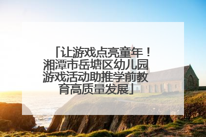 让游戏点亮童年！湘潭市岳塘区幼儿园游戏活动助推学前教育高质量发展