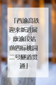 西渝高铁迎来新进展 康渝段站前四标桃园二号隧道贯通