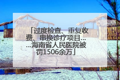 过度检查、重复收费、串换诊疗项目……海南省人民医院被罚1506余万