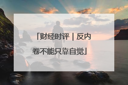 财经时评｜反内卷不能只靠自觉