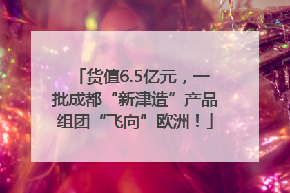 货值6.5亿元，一批成都“新津造”产品组团“飞向”欧洲！