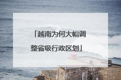 越南为何大幅调整省级行政区划
