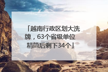 越南行政区划大洗牌，63个省级单位精简后剩下34个