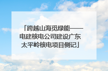 跨越山海觅绿能——电建核电公司建设广东太平岭核电项目侧记