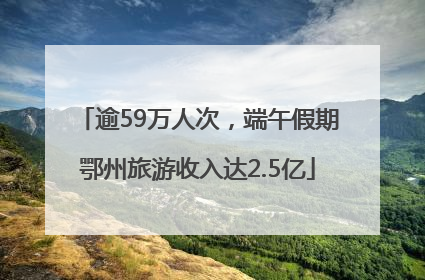 逾59万人次，端午假期鄂州旅游收入达2.5亿