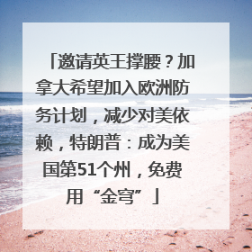 邀请英王撑腰？加拿大希望加入欧洲防务计划，减少对美依赖，特朗普：成为美国第51个州，免费用“金穹”