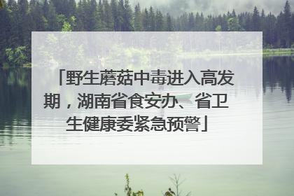 野生蘑菇中毒进入高发期，湖南省食安办、省卫生健康委紧急预警