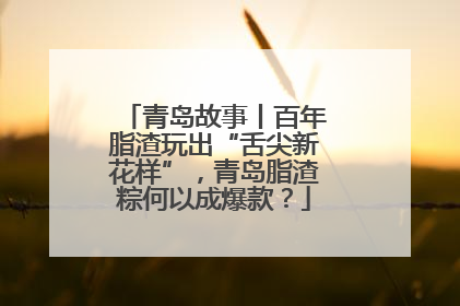 青岛故事丨百年脂渣玩出“舌尖新花样”，青岛脂渣粽何以成爆款？