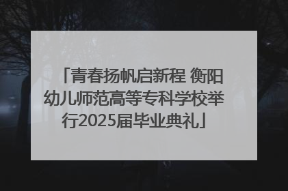 青春扬帆启新程 衡阳幼儿师范高等专科学校举行2025届毕业典礼