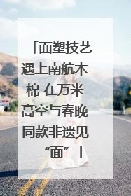 面塑技艺遇上南航木棉 在万米高空与春晚同款非遗见“面”