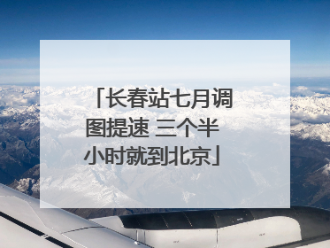 长春站七月调图提速 三个半小时就到北京