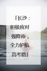 长沙：积极应对强降雨，全力护航高考路